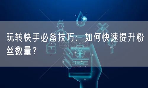玩转快手必备技巧：如何快速提升粉丝数量？