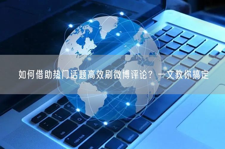 如何借助热门话题高效刷微博评论？一文教你搞定