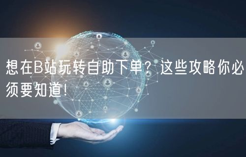 想在B站玩转自助下单？这些攻略你必须要知道！