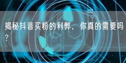 揭秘抖音买粉的利弊，你真的需要吗？