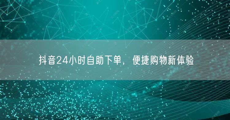 抖音24小时自助下单，便捷购物新体验