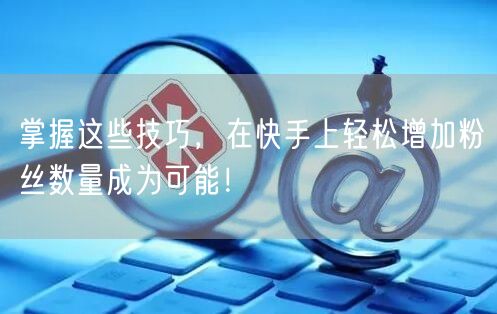 掌握这些技巧，在快手上轻松增加粉丝数量成为可能！
