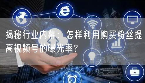 揭秘行业内幕：怎样利用购买粉丝提高视频号的曝光率？