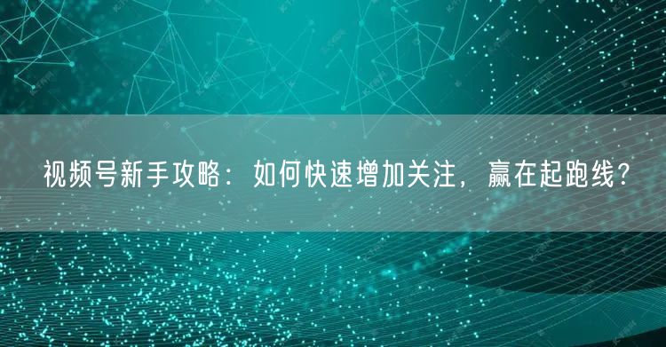视频号新手攻略：如何快速增加关注，赢在起跑线？