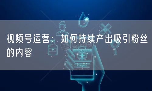 视频号运营：如何持续产出吸引粉丝的内容