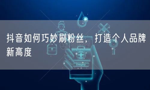 抖音如何巧妙刷粉丝，打造个人品牌新高度