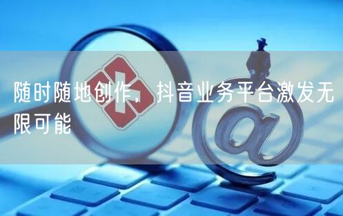 随时随地创作，抖音业务平台激发无限可能