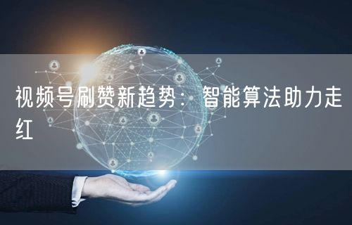 视频号刷赞新趋势：智能算法助力走红