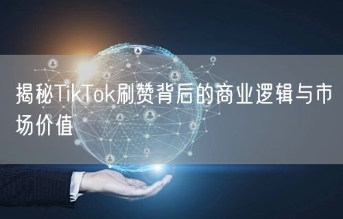 揭秘TikTok刷赞背后的商业逻辑与市场价值
