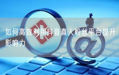如何高效利用抖音真人粉丝平台提升影响力