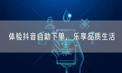 体验抖音自助下单，乐享品质生活
