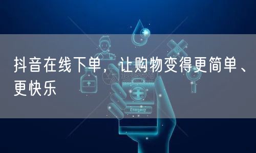 抖音在线下单，让购物变得更简单、更快乐