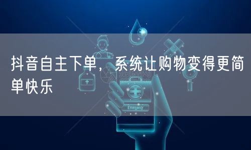 抖音自主下单，系统让购物变得更简单快乐