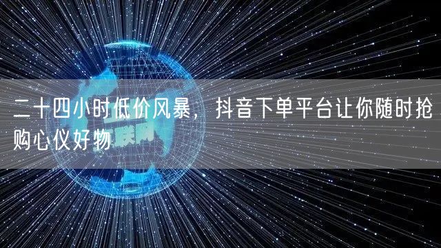 二十四小时低价风暴，抖音下单平台让你随时抢购心仪好物