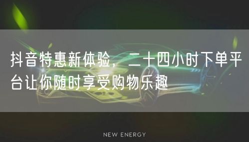 抖音特惠新体验，二十四小时下单平台让你随时享受购物乐趣