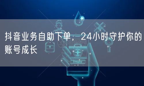 抖音业务自助下单，24小时守护你的账号成长