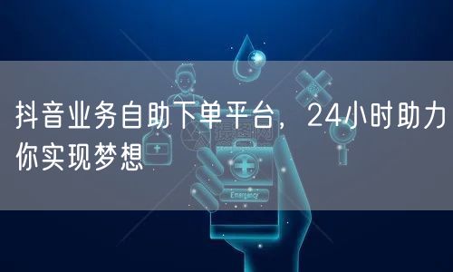 抖音业务自助下单平台，24小时助力你实现梦想
