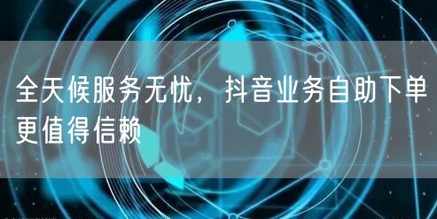 全天候服务无忧，抖音业务自助下单更值得信赖
