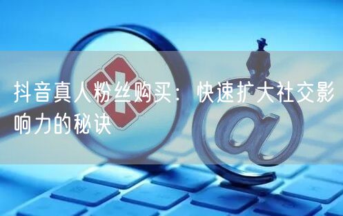 抖音真人粉丝购买：快速扩大社交影响力的秘诀