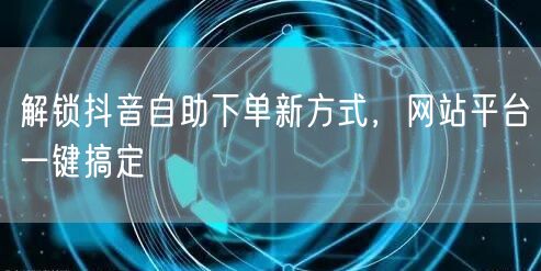 解锁抖音自助下单新方式，网站平台一键搞定