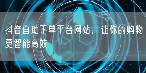抖音自助下单平台网站，让你的购物更智能高效