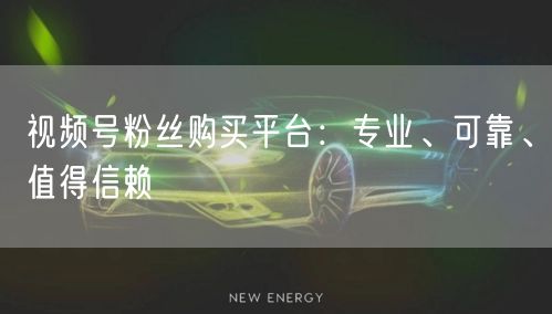视频号粉丝购买平台：专业、可靠、值得信赖