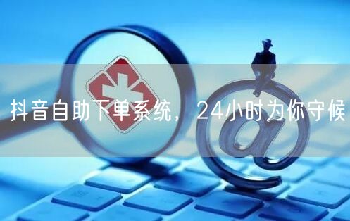 抖音自助下单系统，24小时为你守候