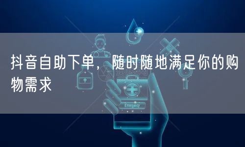 抖音自助下单，随时随地满足你的购物需求
