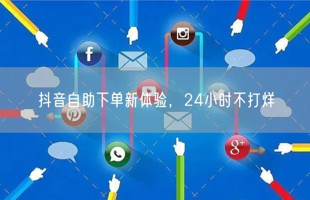 抖音自助下单新体验，24小时不打烊