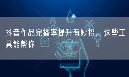 抖音作品完播率提升有妙招，这些工具能帮你