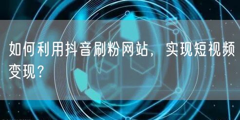 如何利用抖音刷粉网站，实现短视频变现？