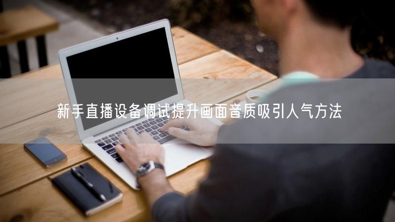 新手直播设备调试提升画面音质吸引人气方法