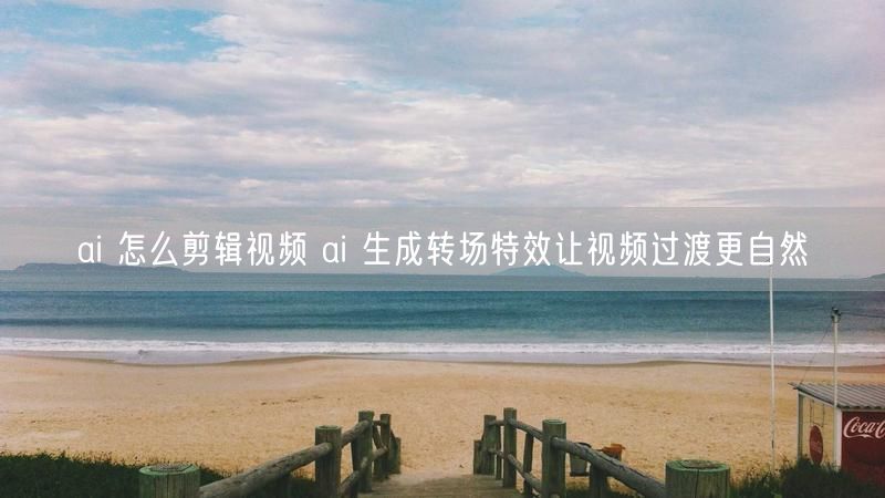 ai 怎么剪辑视频 ai 生成转场特效让视频过渡更自然
