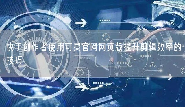 快手创作者使用可灵官网网页版提升剪辑效率的技巧