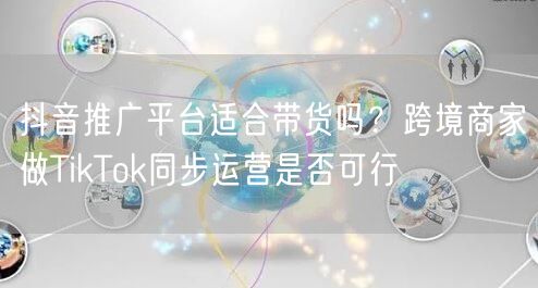 抖音推广平台适合带货吗？跨境商家做TikTok同步运营是否可行