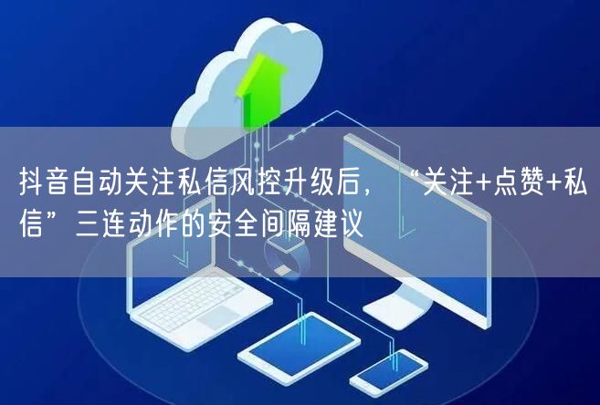 抖音自动关注私信风控升级后，“关注+点赞+私信”三连动作的安全间隔建议