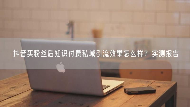抖音买粉丝后知识付费私域引流效果怎么样？实测报告