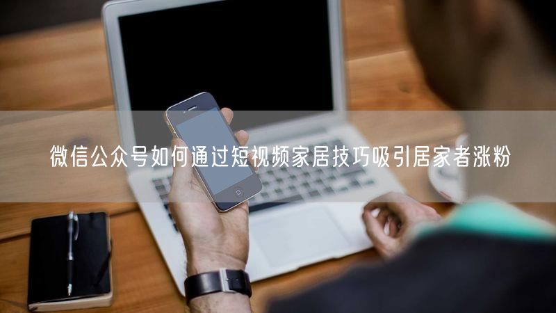 微信公众号如何通过短视频家居技巧吸引居家者涨粉