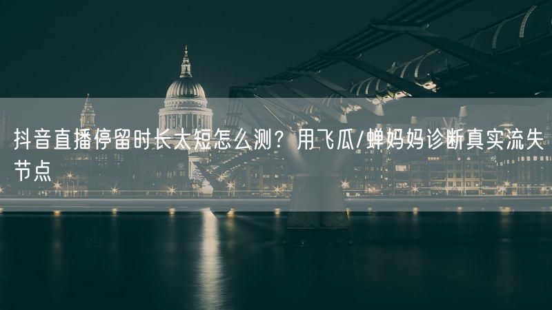 抖音直播停留时长太短怎么测？用飞瓜/蝉妈妈诊断真实流失节点