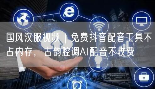国风汉服视频｜免费抖音配音工具不占内存，古韵腔调AI配音不收费