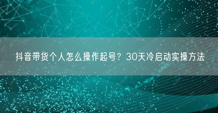 抖音带货个人怎么操作起号？30天冷启动实操方法