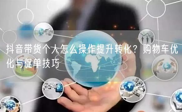 抖音带货个人怎么操作提升转化？购物车优化与促单技巧