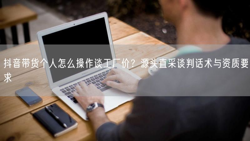 抖音带货个人怎么操作谈工厂价？源头直采谈判话术与资质要求
