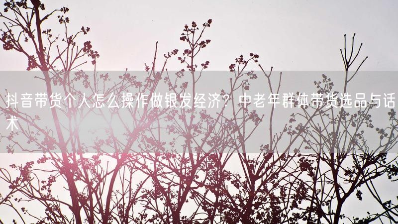 抖音带货个人怎么操作做银发经济？中老年群体带货选品与话术