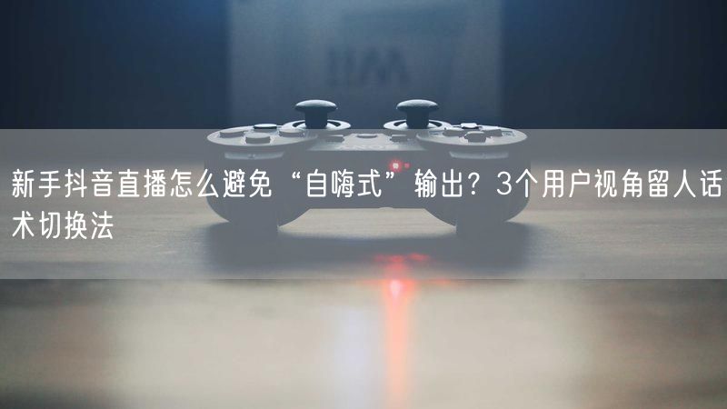 新手抖音直播怎么避免“自嗨式”输出？3个用户视角留人话术切换法