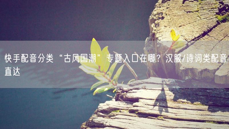 快手配音分类“古风国潮”专题入口在哪？汉服/诗词类配音直达