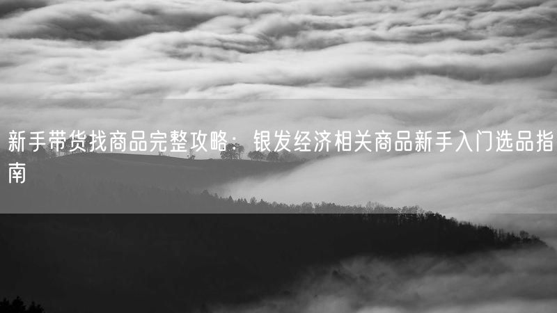新手带货找商品完整攻略：银发经济相关商品新手入门选品指南