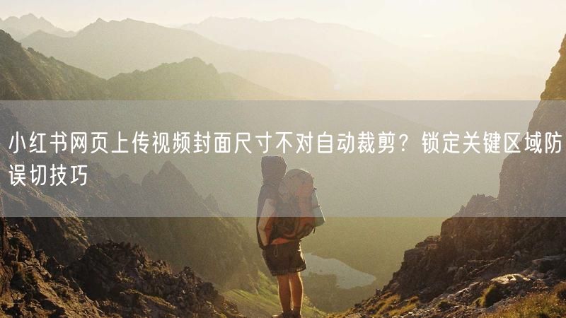 小红书网页上传视频封面尺寸不对自动裁剪？锁定关键区域防误切技巧