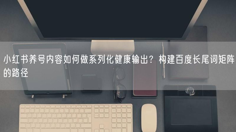小红书养号内容如何做系列化健康输出？构建百度长尾词矩阵的路径
