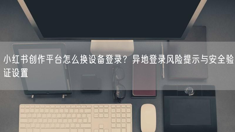 小红书创作平台怎么换设备登录？异地登录风险提示与安全验证设置